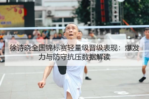 徐诗晓全国锦标赛轻量级晋级表现：爆发力与防守抗压数据解读