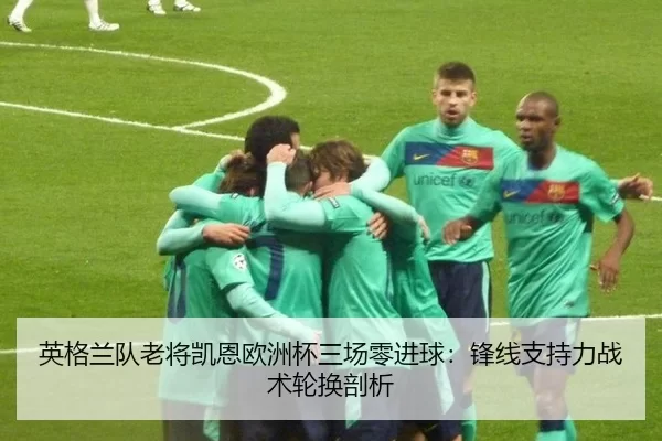 英格兰队老将凯恩欧洲杯三场零进球：锋线支持力战术轮换剖析